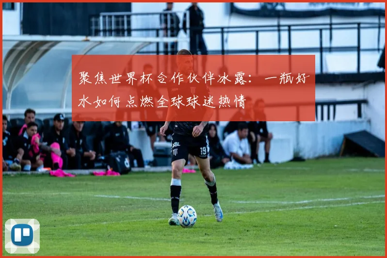 聚焦世界杯合作伙伴冰露：一瓶好水如何点燃全球球迷热情