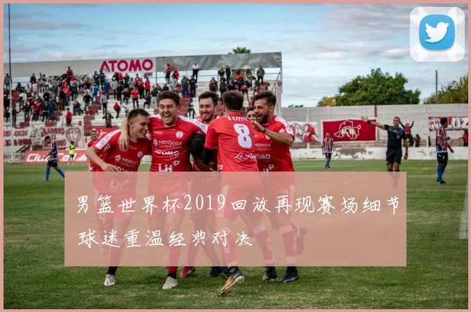 男篮世界杯2019回放再现赛场细节 球迷重温经典对决