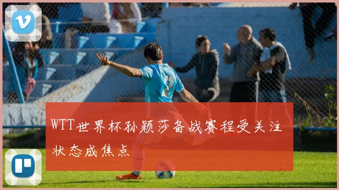 WTT世界杯孙颖莎备战赛程受关注 状态成焦点