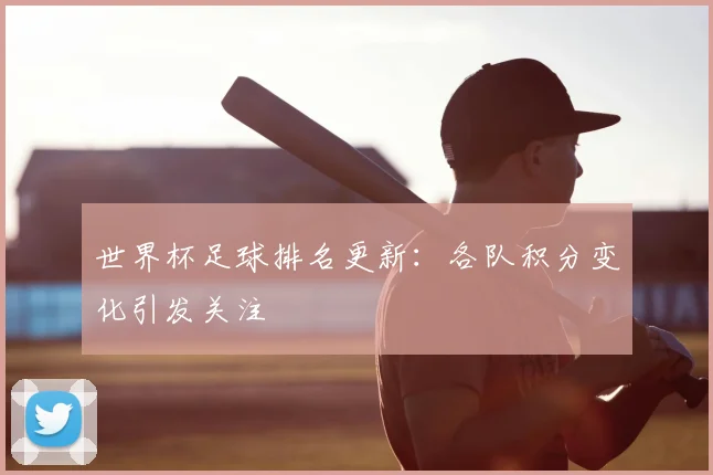 世界杯足球排名更新：各队积分变化引发关注