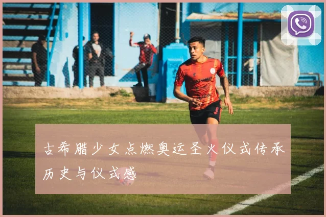 古希腊少女点燃奥运圣火仪式传承历史与仪式感