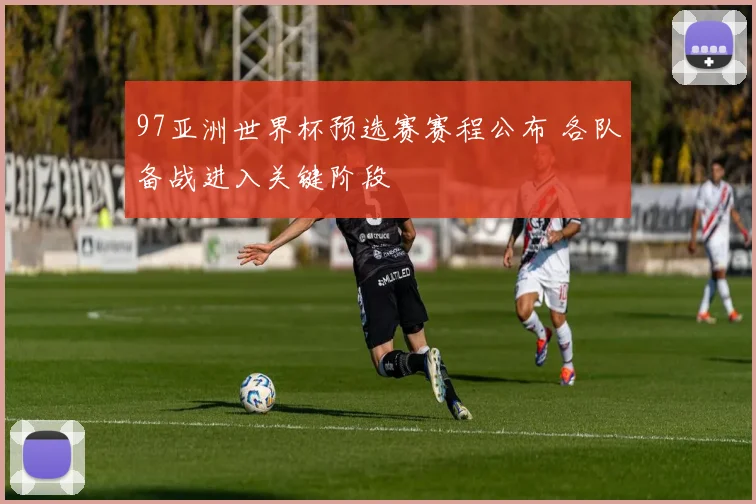 97亚洲世界杯预选赛赛程公布 各队备战进入关键阶段