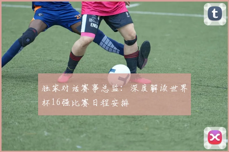 独家对话赛事总监：深度解读世界杯16强比赛日程安排