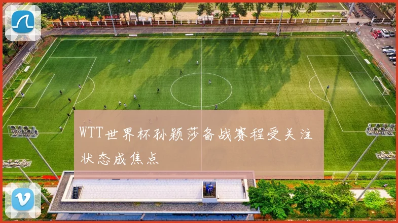 WTT世界杯孙颖莎备战赛程受关注 状态成焦点