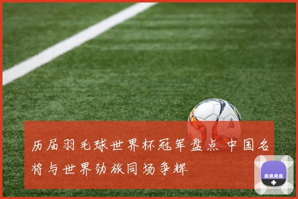 历届羽毛球世界杯冠军盘点 中国名将与世界劲旅同场争辉