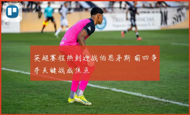 英超赛程热刺迎战伯恩茅斯 前四争夺关键战成焦点