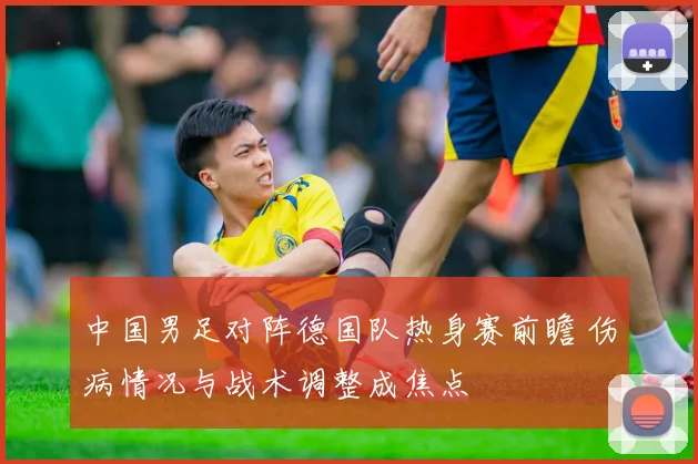 中国男足对阵德国队热身赛前瞻 伤病情况与战术调整成焦点