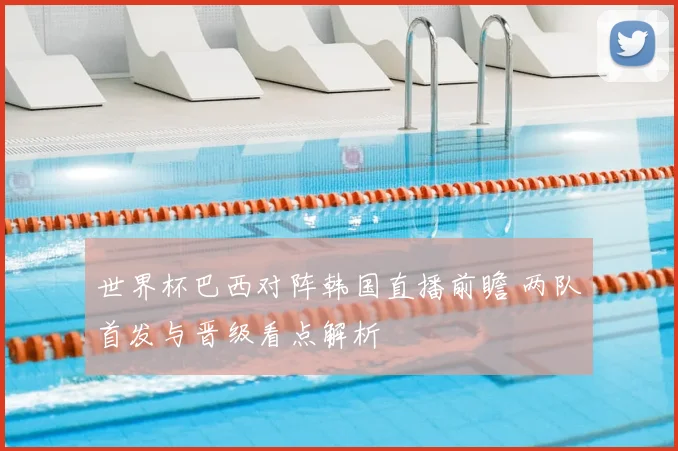 世界杯巴西对阵韩国直播前瞻 两队首发与晋级看点解析