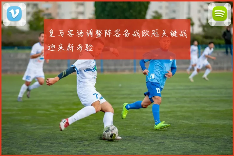 皇马客场调整阵容备战欧冠关键战迎来新考验