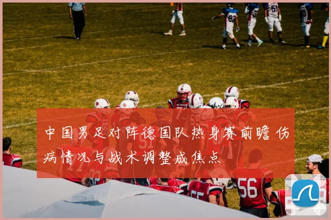 中国男足对阵德国队热身赛前瞻 伤病情况与战术调整成焦点