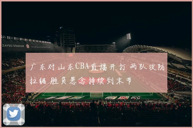 广东对山东CBA直播开打 两队攻防拉锯 胜负悬念持续到末节