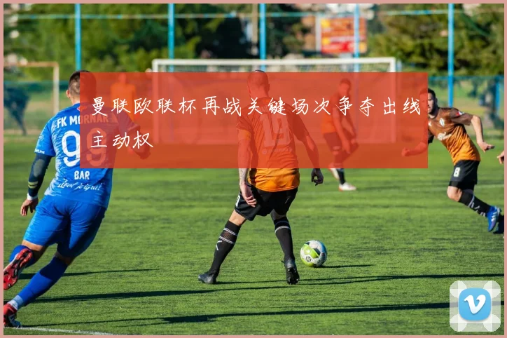 曼联欧联杯再战关键场次争夺出线主动权