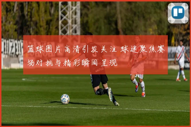 篮球图片高清引发关注 球迷聚焦赛场对抗与精彩瞬间呈现