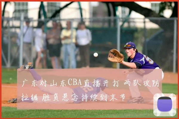 广东对山东CBA直播开打 两队攻防拉锯 胜负悬念持续到末节