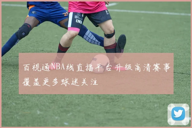 百视通NBA线直播平台升级高清赛事覆盖更多球迷关注