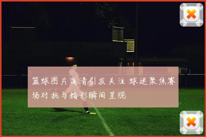 篮球图片高清引发关注 球迷聚焦赛场对抗与精彩瞬间呈现