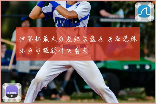 世界杯最大分差纪录盘点 历届悬殊比分与强弱对决看点