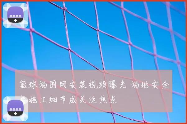 篮球场围网安装视频曝光 场地安全与施工细节成关注焦点