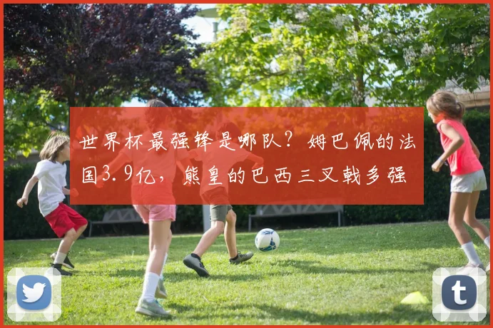 世界杯最强锋是哪队?姆巴佩的法国3.9亿,熊皇的巴西三叉戟多强