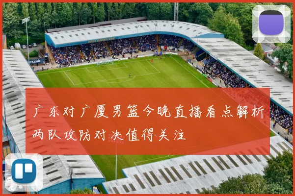 广东对广厦男篮今晚直播看点解析两队攻防对决值得关注