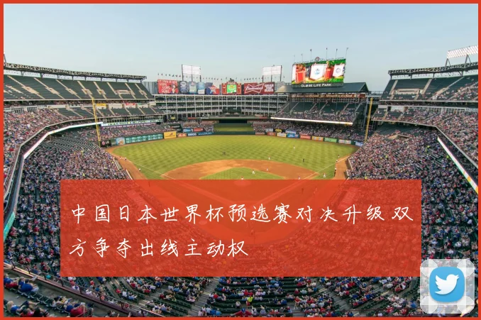 中国日本世界杯预选赛对决升级 双方争夺出线主动权