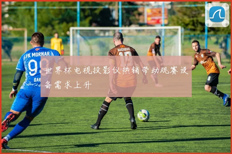世界杯电视投影仪热销带动观赛设备需求上升