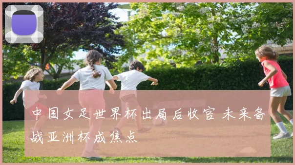 中国女足世界杯出局后收官 未来备战亚洲杯成焦点