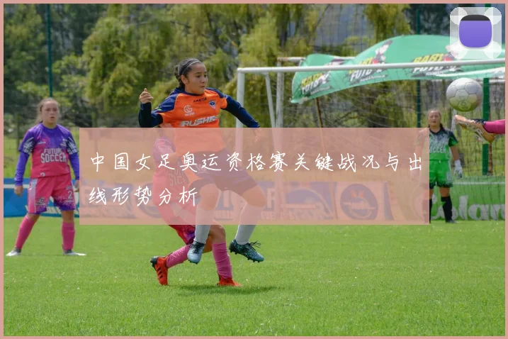 中国女足奥运资格赛关键战况与出线形势分析