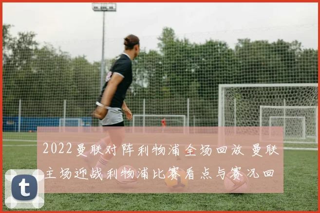 2022曼联对阵利物浦全场回放 曼联主场迎战利物浦比赛看点与赛况回顾