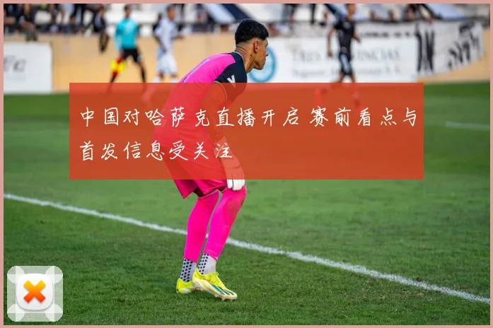 中国对哈萨克直播开启 赛前看点与首发信息受关注