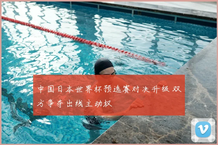 中国日本世界杯预选赛对决升级 双方争夺出线主动权
