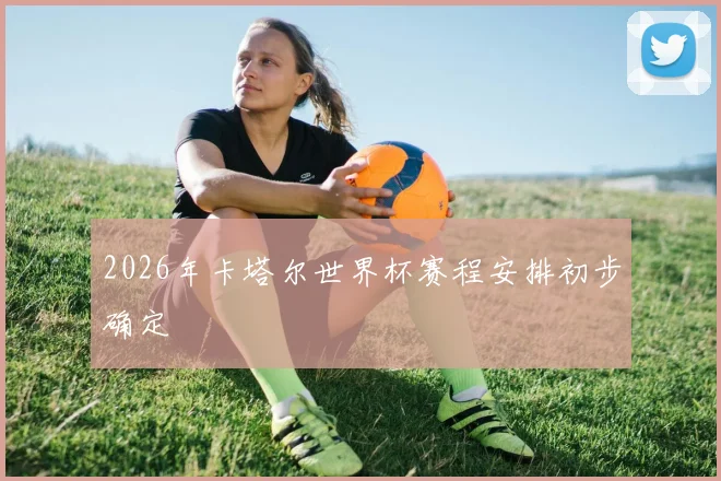 2026年卡塔尔世界杯赛程安排初步确定
