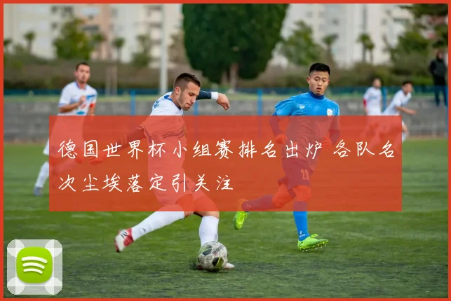 德国世界杯小组赛排名出炉 各队名次尘埃落定引关注
